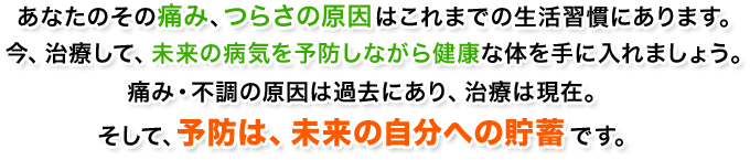 あなたのその痛み、つらさの原因はこれまでの生活習慣にあります。今、治療して、未来の病気を予防しながら健康な体を手に入れましょう。痛み・不調の原因は過去にあり、治療は現在。そして、予防は、未来の自分への貯蓄です。