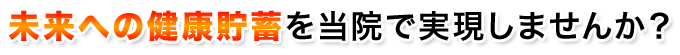 未来への健康貯蓄を当院で実現しませんか?
