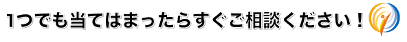 1つでも当てはまったらすぐご相談ください!