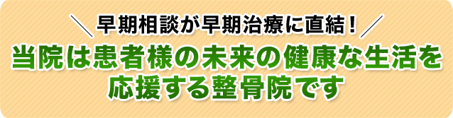 早期相談が早期治療に直結!当院は患者様の未来の健康な生活を
応援する整骨院です